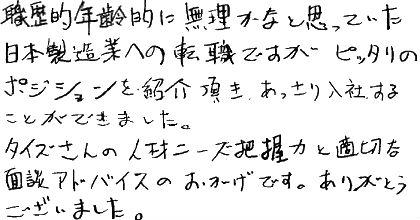 職歴的年齢的に無理かなと思っていた日本製造業への転職ですが、ピッタリのポジションを紹介頂き、あっさり入社することができました。タイズさんの人材ニーズ把握力と適切な面談アドバイスのおかげです。ありがとうございました。