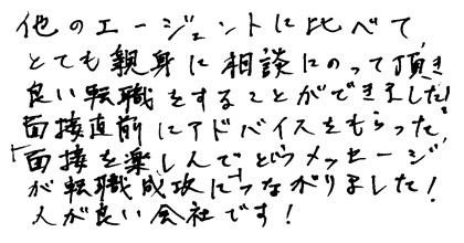 他のエージェントに比べて、とても親身に相談にのって頂き良い転職をすることができました！面接直前にアドバイスをもらった「面接を楽しんで」というメッセージが転職成功につながりました！人が良い会社です！