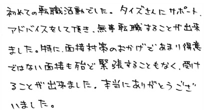 初めての転職活動でした。タイズさんにサポート、アドバイスをして頂き、無事転職することが出来ました。特に面接対策のおかげであまり得意ではない面接も殆ど緊張することもなく受けることが出来ました。本当にありがとうございました。