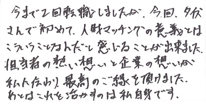 今まで2回転職しましたが、今回、タイズさんで初めて人財マッチングの意義とはこういうことなんだと感じることが出来ました。担当者の熱い想いと企業の想いが私に伝わり、最高のご縁を頂けました。あとはこれを活かすのは私自身です。