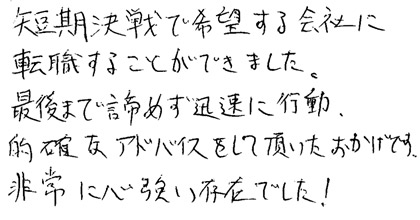 短期決戦で希望する会社に転職することができました。最後まで諦めず迅速に行動、的確なアドバイスをして頂いたおかげです。非常に心強い存在でした！