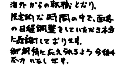 海外からの転職となり、限定的な時間の中で面接の日程調整をしていただき本当に感謝しております。ご期待に応えられるよう今後も尽力いたします。