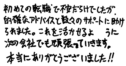 初めての転職で不安だらけでしたが、的確なアドバイスと数々のサポートに助けられました。これを活かせるように次の会社でも頑張っていきます。本当にありがとうございました！！