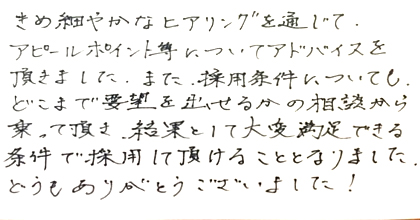 きめ細やかなヒアリングを通じて、アピールポイント等についてアドバイスを頂きました。また、採用条件についても、どこまで要望を出せるかの相談から乗って頂き、結果として大変満足できる条件で採用して頂けることとなりました。どうもありがとうございました！