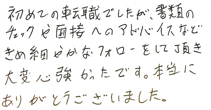 初めての転職でしたが、書類のチェックや面接へのアドバイスなどきめ細やかなフォローをして頂き大変心強かったです。本当にありがとうございました。