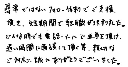 尋常ではないフォロー体制でご支援頂き、短期間で転職が決まりました。どんな時でも電話・メールで返事を頂け、遅い時間に面談して頂く等、親切なタご対応、誠にありがとうございました。