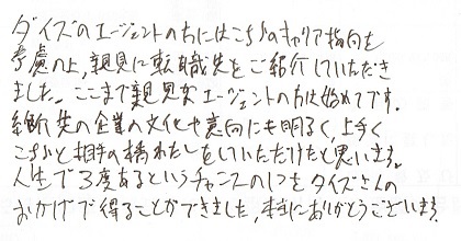 タイズのエージェントの方にはこちらのキャリア指向を考慮の上、親見に転職先をご紹介していただきました。ここまで親見なエージェントの方は始めてです。紹介先の企業の文化や志向にも明るく、上手くこちらと相手の橋わたしをしていただけたと思います。人生で3度あるというチャンスの1つをタイズさんのおかげで得ることができました。本当にありがとうございました。