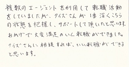 複数のエージェントを利用して転職活動をしていましたが、タイズさんが１番深くこちらの状態を把握し、サポートして頂いたと思います。おかげで大変満足のいく転職ができました。タイズさんに相談すればいい転職ができると思います。