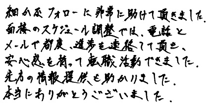 細かなフォローに非常に助けて頂きました。面接のスケジュール調整では、電話とメールで都度、進捗を連絡して頂き、安心感を持って転職活動できました。先方の情報提供も助かりました。本当にありがとうございました。