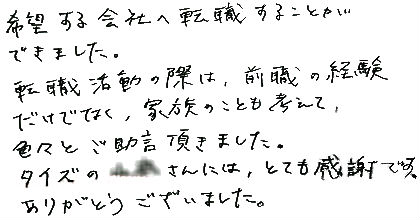 希望する会社へ転職することができました。転職活動の際は、前職の経験だけでなく、家族のことも考えて、色々とご助言頂きました。タイズの○○さんには、とても感謝です。ありがとうございました。