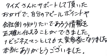 タイズさんにサポートして頂いたおかげで、自分のアピールポイントや会社側の知りたいであろう情報を正確に伝えることができました。1ビジネスマンとしても大変参考になりました。本当にありがとうございました。