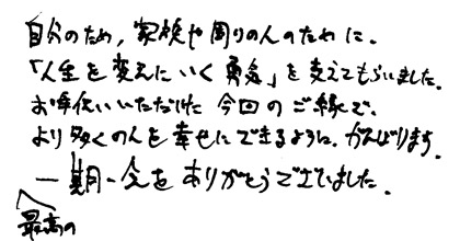 自分のため、家族や周りの人のために、「人生を変えにいく勇気」を支えてもらいました。お手伝いいただけた今回のご縁でより多くの人を幸せにできるようにがんばります。最高の一期一会をありがとうございました。