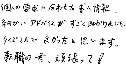 個人の要求に合わせた求人情報、細かいアドバイスがすごく助かりました。タイズさんで良かったと思います。転職の君、頑張って！