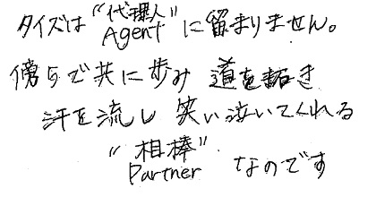 タイズは”代理人Agent”に留まりません。傍らで共に歩み道を拓き汗を流し笑い泣いてくれる”相棒Partner”なのです。