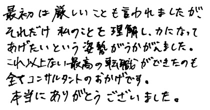 最初は厳しいことも言われましたが、それだけ私のことを理解し力になってあげたいという姿勢がうかがえました。これ以上ない最高の転職ができたのも全てコンサルタントのおかげです。本当にありがとうございました。