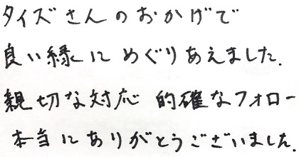 タイズさんのおかげで良い縁にめぐりあえました。親切な対応、的確なフォロー本当にありがとうございました。