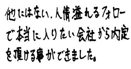他にはない、人情溢れるフォローで本当に入りたい会社から内定を頂ける事ができました。