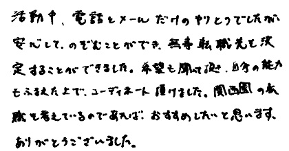 活動中、電話とメールだけのやりとりでしたが、安心してのぞむことができ、無事転職先を決定することができました。希望も聞いて頂き、自分の能力もふまえた上でコーディネート頂けました。関西圏の転職を考えているのであればおすすめしたいと思います。ありがとうございました。
