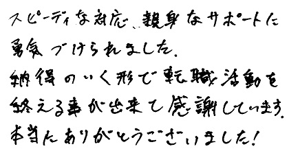 スピーディーな対応、親身なサポートに勇気づけられました。納得のいく形で転職活動を終える事が出来て感謝しています。本当にありがとうございました！