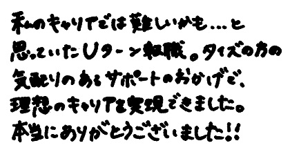 私のキャリアでは難しいかも・・・と思っていたUターン転職。タイズの方の気配りのあるサポートのおかげで、理想のキャリアを実現できました。本当にありがとうございました！！
