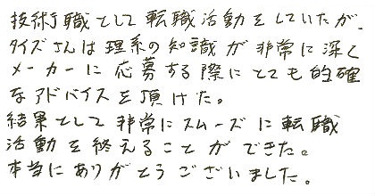 技術職として転職活動をしていたが、タイズさんは理系の知識が非常に深くメーカーに応募する際にとても的確なアドバイスを頂けた。結果として非常にスムーズに転職活動を終えることができた。本当にありがとうございました。