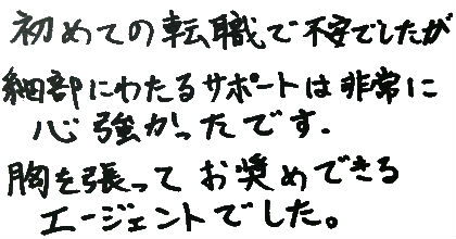 初めての転職で不安でしたが細部にわたるサポートは非常に心強かったです。胸を張ってお奨めできるエージェントでした。