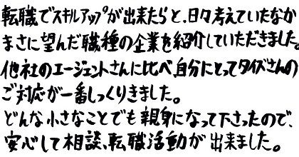 転職でスキルアップが出来たらと日々考えていたなか、まさに望んだ職種の企業を紹介していただきました。他社のエージェントさんに比べ、自分にとってタイズさんのご対応が一番しっくりきました。どんな小さなことでも親身になって下さったので、安心して相談、転職活動が出来ました。