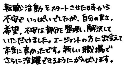 転職活動をスタートさせた時から不安でいっぱいでしたが、自分の良さ、希望、不安な部分を整理し、解決していただけました。エージェントの方に出会えて本当に良かったです。新しい職場でさらに活躍できるようにがんばります。
