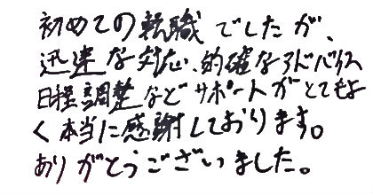 初めての転職でしたが、迅速な対応、的確なアドバイス、日程調整などサポートがとてもよく本当に感謝しております。ありがとうございました。