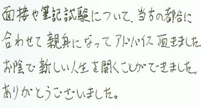 面接や筆記試験について当方の都合に合わせて親身になってアドバイス頂きました。お陰で新しい人生を開くことができました。ありがとうございました。