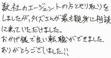 数社のエージェントの方とやり取りをしましたが、タイズさんが最も親身に相談に乗っていただけました。おかげ様で良い転職ができました。ありがとうございました！