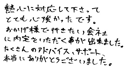 熱心に対応して下さってとても心強かったです。おかげ様で行きたい会社に内定をいただく事が出来ました。たくさんのアドバイス、サポート、本当にありがとうございました。