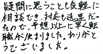 疑問に思うことも気軽に相談でき、対応も迅速だったので、予想以上に早く転職が決まりました。ありがとうございました。