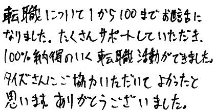 転職について1から100までお世話になりました。たくさんサポートしていただき、100%納得のいく転職活動ができました。タイズさんにご協力いただいてよかったと思います。ありがとうございました。