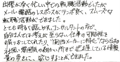 出張が多く忙しい中での転職活動でしたが、メール・電話のレスポンスがテンポ良く、スムーズな転職活動ができました。とても明るく話しやすいコンサルタントの方で、自分1人では考えが至らない仕事の可能性を掘りおこしてくれたり、”関西メーカーに特化”ならではの社風・雰囲気の細かい所まで把握している情報量の多さに、安心することができました。