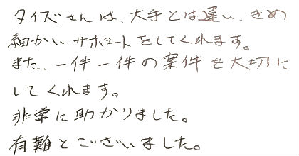 タイズさんは大手とは違い、きめ細かいサポートをしてくれます。また、一件一件の案件を大切にしてくれます。非常に助かりました。有難うございました。