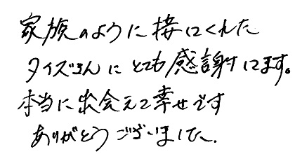 家族のように接してくれたタイズさんにとても感謝してます。本当に出会えて幸せです。ありがとうございました。