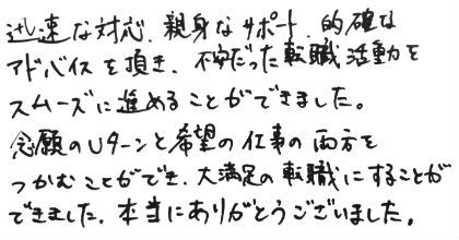 迅速な対応、親身なサポート、的確なアドバイスを頂き、不安だった転職活動をスムーズに進めることができました。念願のUターンと希望の仕事の両方をつかむことができ、大満足の転職にすることができました。本当にありがとうございました。