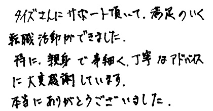 タイズさんにサポート頂いて、満足のいく転職活動ができました。特に、親身で事細かく、丁寧なアドバイスに大変感謝しています。本当にありがとうございました。