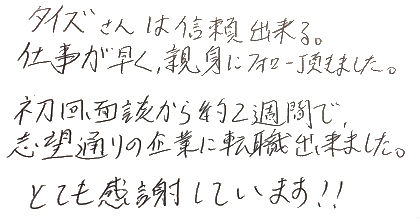 タイズさんは信頼出来る。仕事が早く親身にフォロー頂きました。初回面談から約2週間で志望通りの企業に転職出来ました。とても感謝しています！！