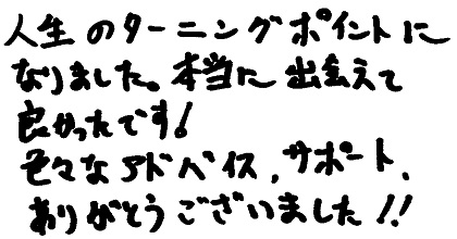 人生のターニングポイントになりました。本当に出会えて良かったです！色々なアドバイス、サポート、ありがとうございました！！
