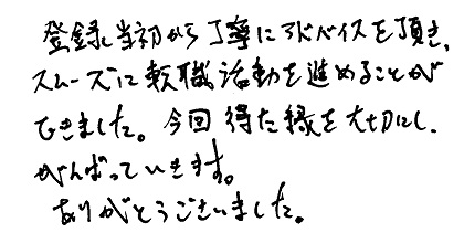 登録当初から丁寧にアドバイスを頂き、スムーズに転職活動を進めることができました。今回得た縁を大切にし、がんばっていきます。ありがとうございました。