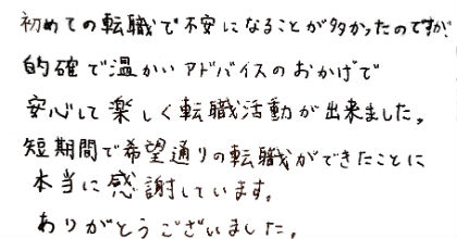 初めての転職で不安になることが多かったのですが、的確で温かいアドバイスのおかげで安心して楽しく転職活動が出来ました。短期間で希望通りの転職ができたことに本当に感謝しています。ありがとうございました。