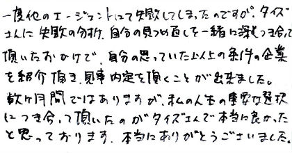 一度他のエージェントにて失敗してしまったのですが、タイズさんに失敗の分析、自分の見つめ直しを一緒に深くつき合って頂いたおかげで、自分の思っていた以上の条件の企業を紹介頂き、見事内定を頂くことが出来ました。数ヶ月間ではありますが、私の人生の重要な選択につき合って頂いたのがタイズさんで本当に良かったと思っております。本当にありがとうございました。