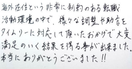 海外在住という非常に制約のある転職活動環境の中で、様々な調整や助言をタイムリーに対応して頂いたおかげで大変満足のいく結果を得る事が出来ました。本当にありがとうございました!!