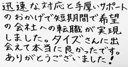 迅速な対応と手厚いサポートのおかげで短期間で希望の会社への転職が実現しました。タイズさんに出会えて本当に良かったです。ありがとうございました!
