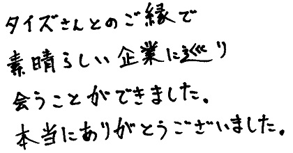 タイズさんとのご縁で素晴らしい企業に巡り会うことができました。本当にありがとうございました。
