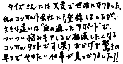 タイズさんには大変お世話になりました。他のコンサルト会社にも登録しましたが、大きな違いは”血の通ったサポート”で、ついつい悩みもアレコレ相談したくなるコンサルタントです(笑)おかげで驚きの早さでやりたい仕事が見つかりました!!