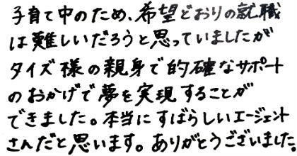 子育て中のため、希望通りの就職は難しいだろうと思っていましたが、タイズ様の親身で的確なサポートのおかげで夢を実現することができました。本当にすばらしいエージェントさんだと思います。ありがとうございました。