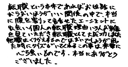 転職という本来であればお世話にならないほうがいい関係の中で、本当に腹を割って話せたエージェントに出会い個人の転職理由いろんな条件を見ていただき転職として大成功しました。転職はくりかえすものではないでしょうが困った時にタイズがいてくれるこの事は非常に心強いものです。本当にありがとうございました。